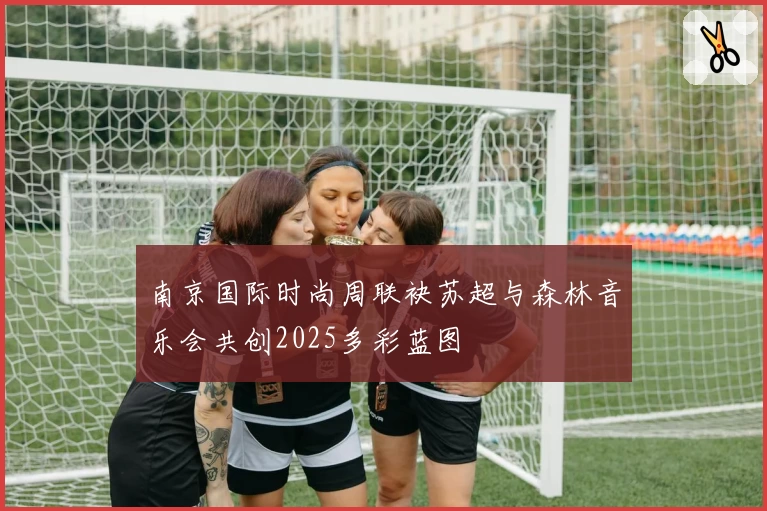南京国际时尚周联袂苏超与森林音乐会共创2025多彩蓝图