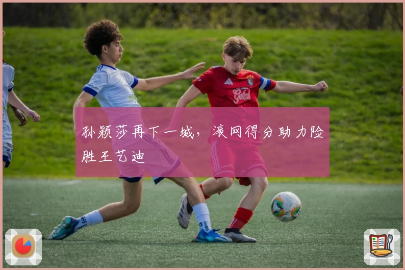 孙颖莎再下一城，滚网得分助力险胜王艺迪
