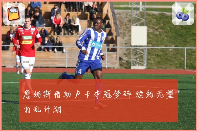 詹姆斯借助卢卡夺冠梦碎 续约无望打乱计划