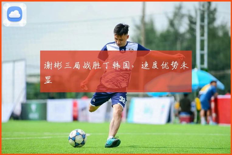 谢彬三局战胜丁韩国,速度优势未显