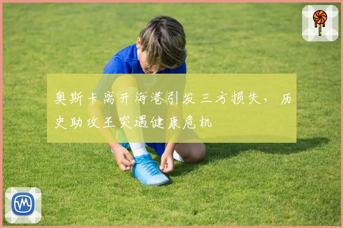 奥斯卡离开海港引发三方损失，历史助攻王突遇健康危机