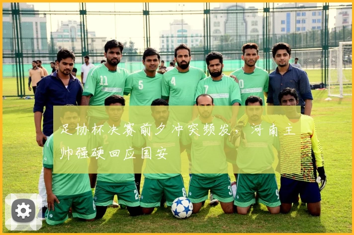 足协杯决赛前夕冲突频发，河南主帅强硬回应国安