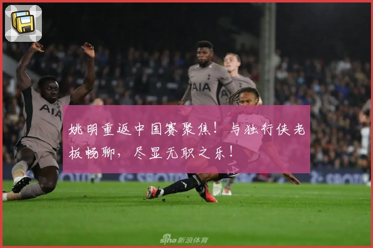 姚明重返中国赛聚焦！与独行侠老板畅聊，尽显无职之乐！