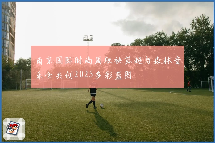南京国际时尚周联袂苏超与森林音乐会共创2025多彩蓝图