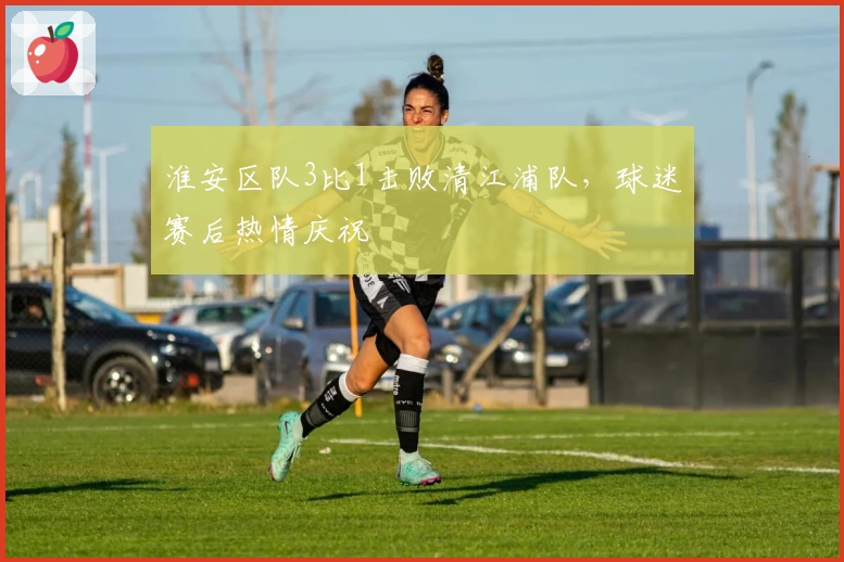 淮安区队3比1击败清江浦队，球迷赛后热情庆祝