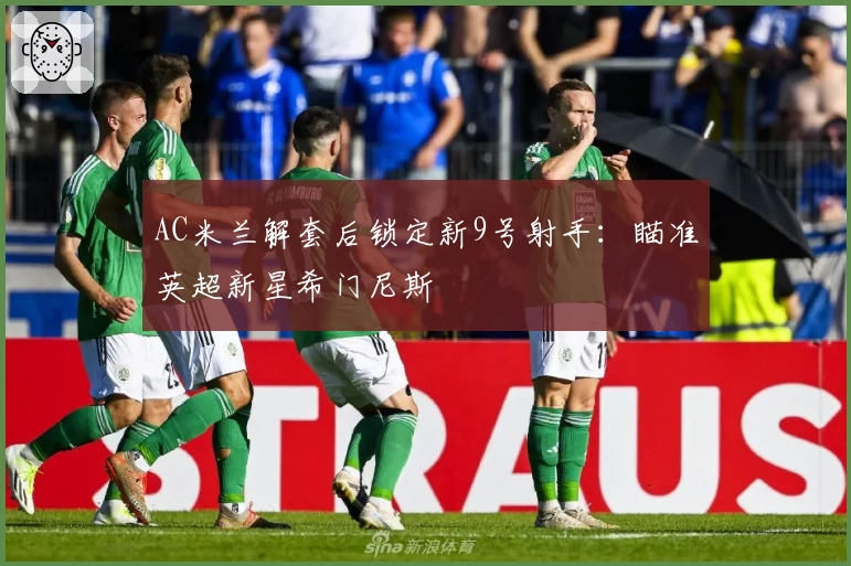 AC米兰解套后锁定新9号射手：瞄准英超新星希门尼斯