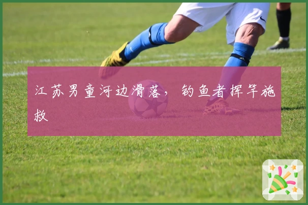 江苏男童河边滑落，钓鱼者挥竿施救
