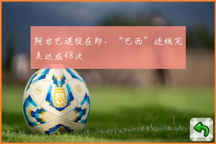 阿尔巴退役在即，“巴西”连线完美达成48次