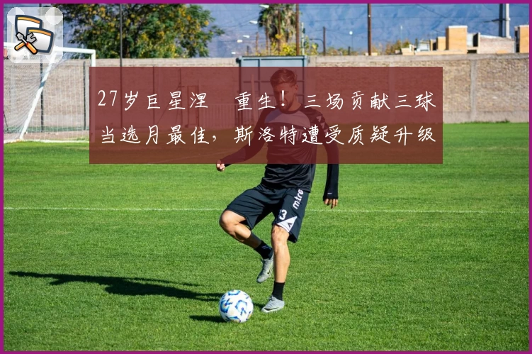 27岁巨星涅槃重生！三场贡献三球当选月最佳，斯洛特遭受质疑升级