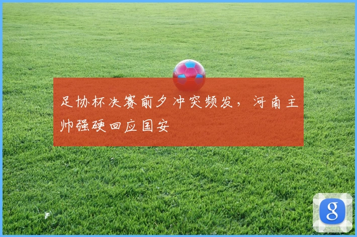 足协杯决赛前夕冲突频发，河南主帅强硬回应国安